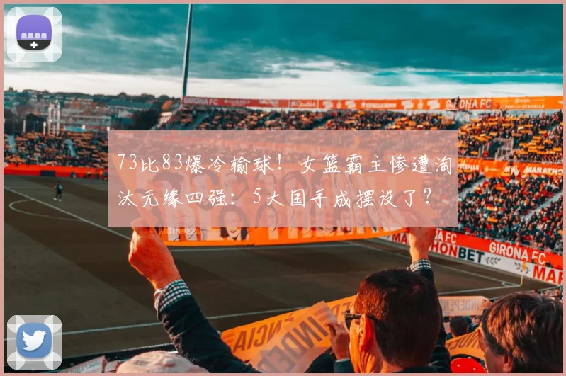 73比83爆冷输球！女篮霸主惨遭淘汰无缘四强：5大国手成摆设了？