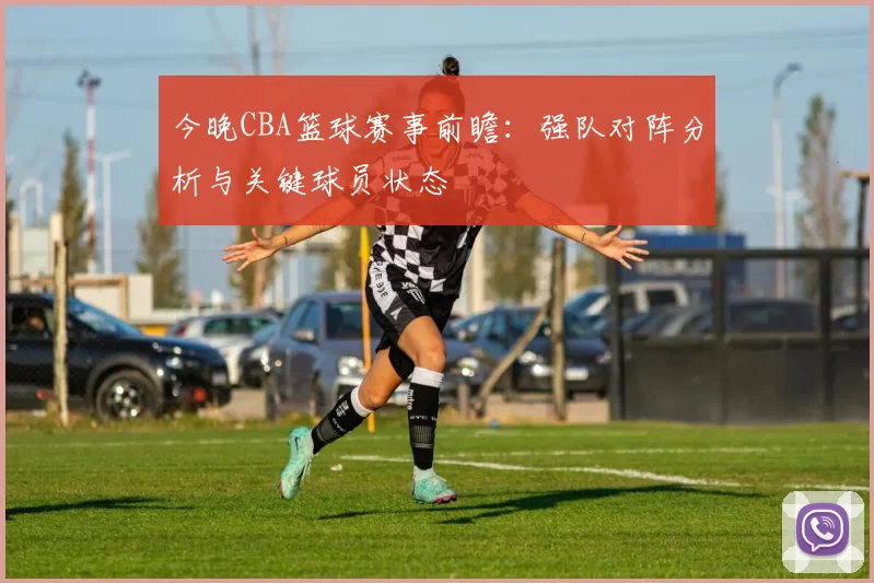 今晚CBA篮球赛事前瞻：强队对阵分析与关键球员状态