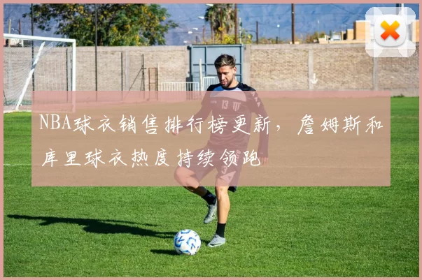 NBA球衣销售排行榜更新，詹姆斯和库里球衣热度持续领跑