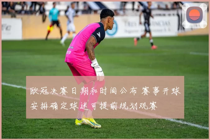 欧冠决赛日期和时间公布 赛事开球安排确定球迷可提前规划观赛