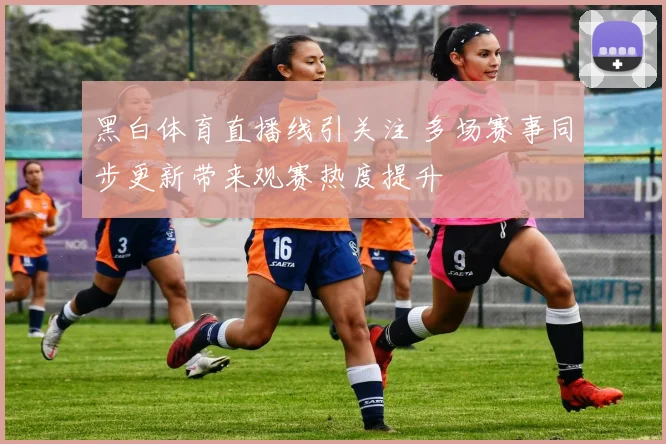 黑白体育直播线引关注 多场赛事同步更新带来观赛热度提升