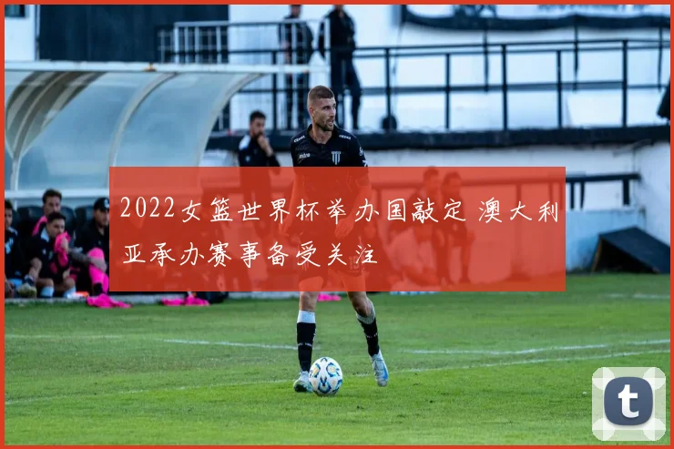 2022女篮世界杯举办国敲定 澳大利亚承办赛事备受关注